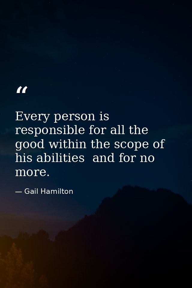 Every person is responsible for all the good within the scope of his abilities  and for no more. — Gail Hamilton