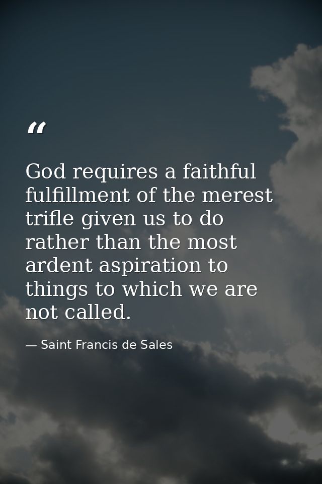 God requires a faithful fulfillment of the merest trifle given us to do  rather than the most ardent aspiration to thing — Saint Francis de Sales