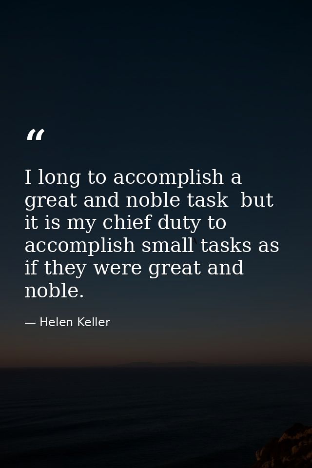 I long to accomplish a great and noble task  but it is my chief duty to accomplish small tasks as if they were great and — Helen Keller