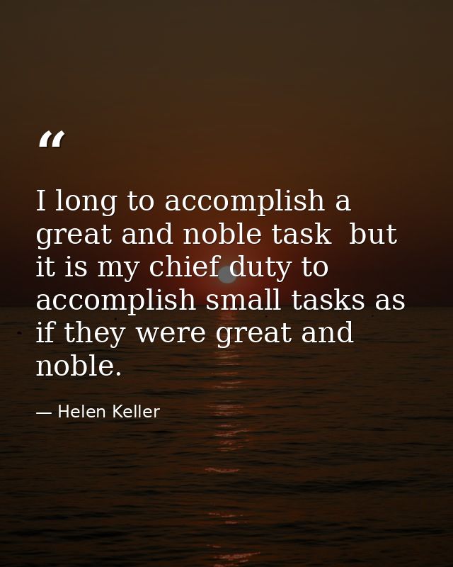 I long to accomplish a great and noble task  but it is my chief duty to accomplish small tasks as if they were great and — Helen Keller