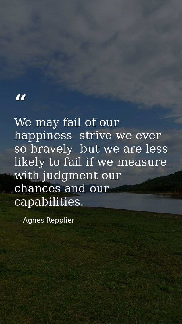 We may fail of our happiness  strive we ever so bravely  but we are less likely to fail if we measure with judgment our  — Agnes Repplier