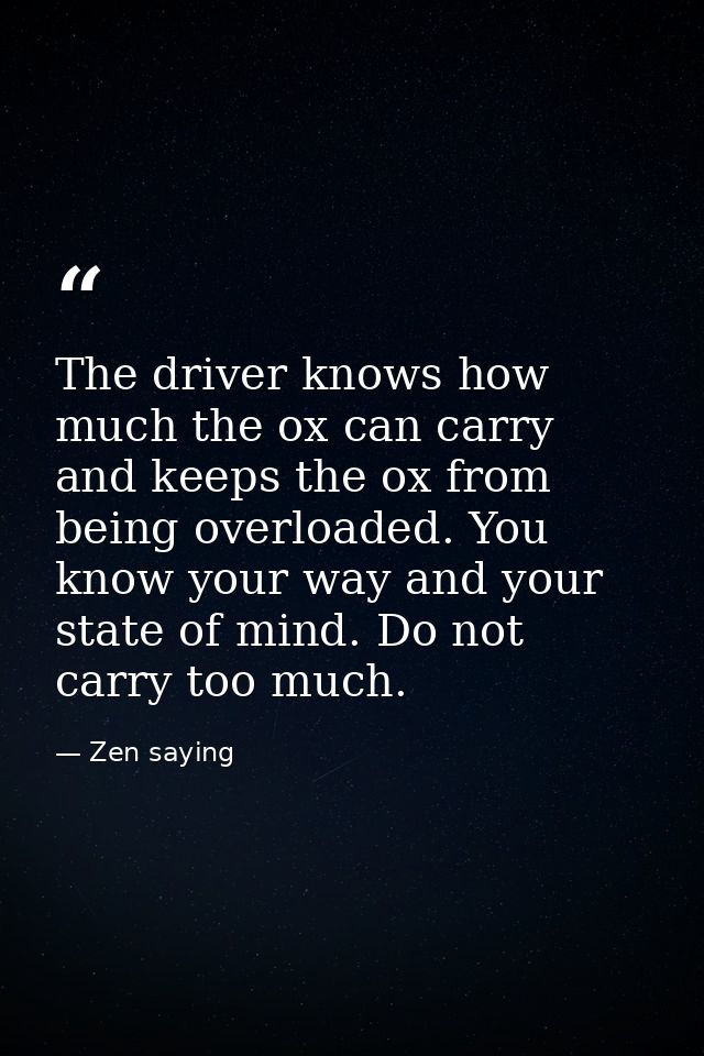 The driver knows how much the ox can carry  and keeps the ox from being overloaded. You know your way and your state of  — Zen saying