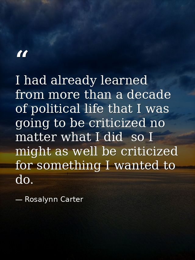 I had already learned from more than a decade of political life that I was going to be criticized no matter what I did   — Rosalynn Carter