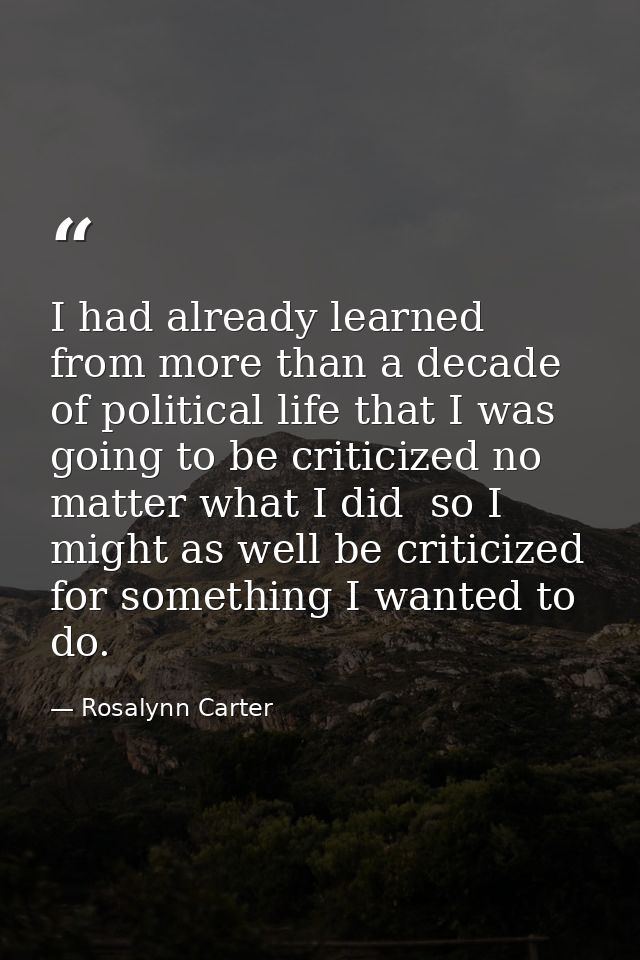 I had already learned from more than a decade of political life that I was going to be criticized no matter what I did   — Rosalynn Carter