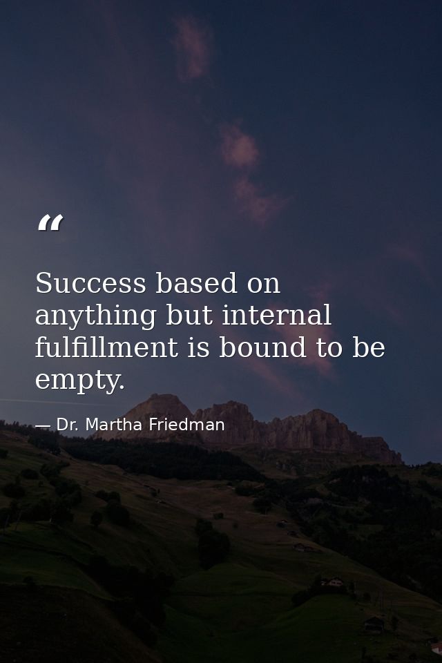 Success based on anything but internal fulfillment is bound to be empty. — Dr. Martha Friedman