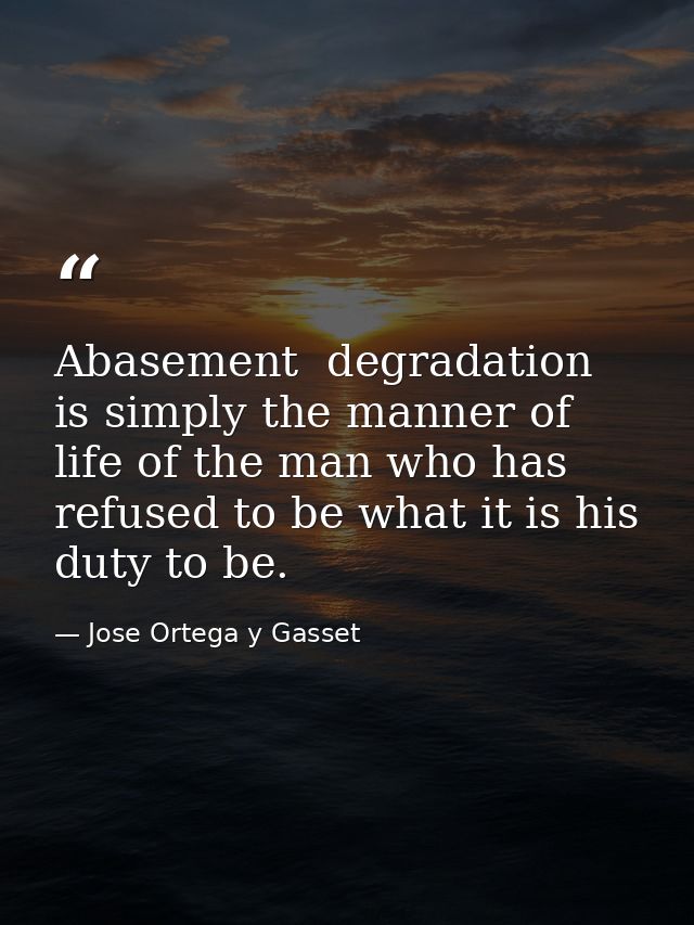 Abasement  degradation is simply the manner of life of the man who has refused to be what it is his duty to be. — Jose Ortega y Gasset