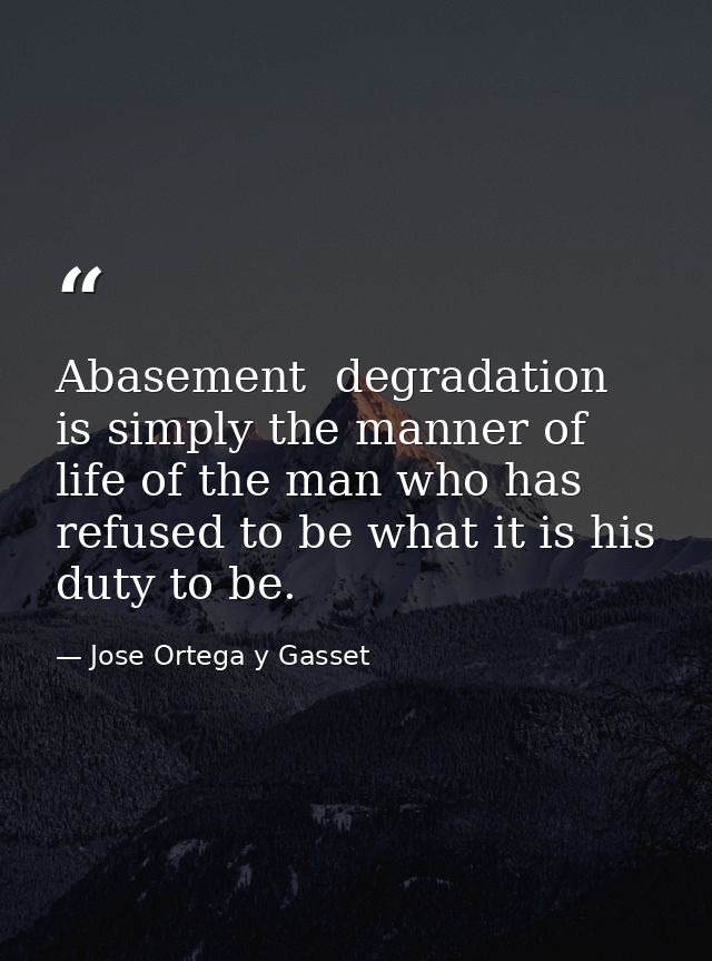 Abasement  degradation is simply the manner of life of the man who has refused to be what it is his duty to be. — Jose Ortega y Gasset