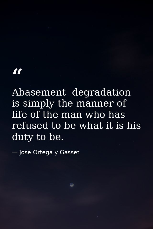 Abasement  degradation is simply the manner of life of the man who has refused to be what it is his duty to be. — Jose Ortega y Gasset