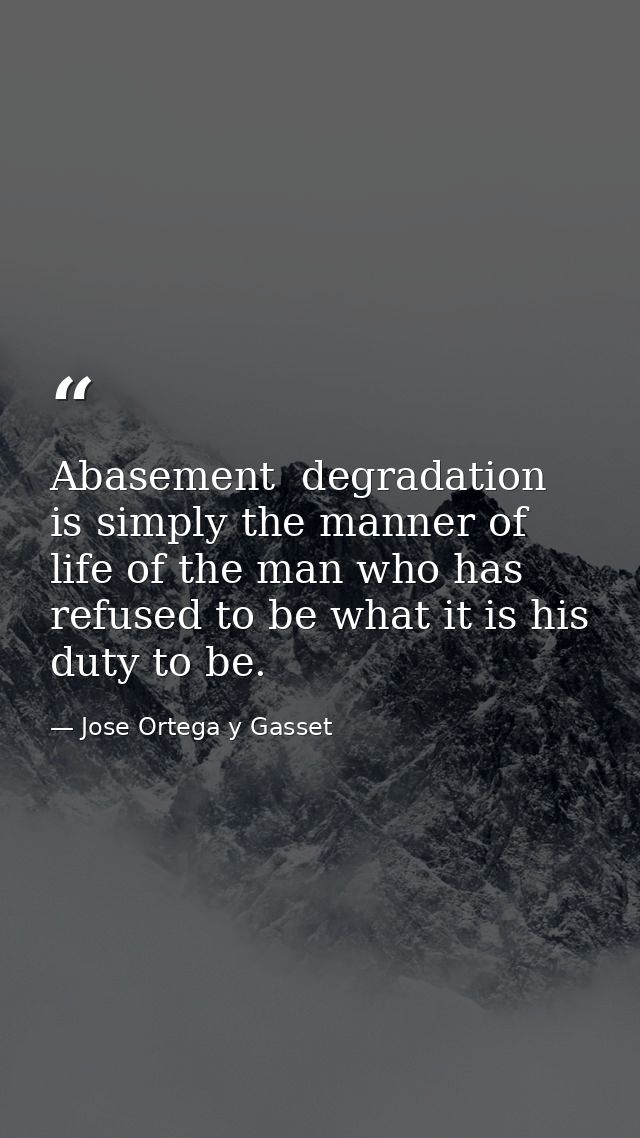 Abasement  degradation is simply the manner of life of the man who has refused to be what it is his duty to be. — Jose Ortega y Gasset