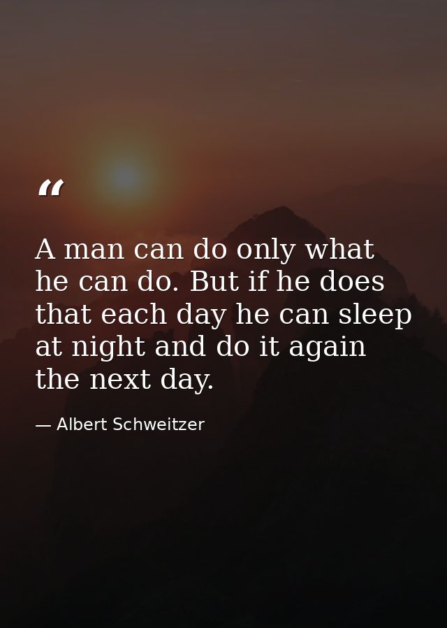 A man can do only what he can do. But if he does that each day he can sleep at night and do it again the next day. — Albert Schweitzer