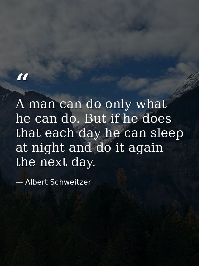 A man can do only what he can do. But if he does that each day he can sleep at night and do it again the next day. — Albert Schweitzer