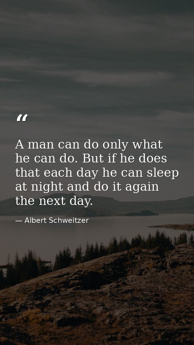 A man can do only what he can do. But if he does that each day he can sleep at night and do it again the next day. — Albert Schweitzer