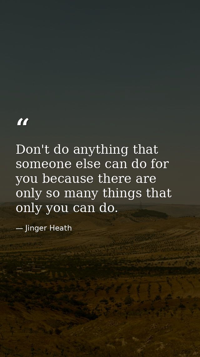 Don't do anything that someone else can do for you because there are only so many things that only you can do. — Jinger Heath