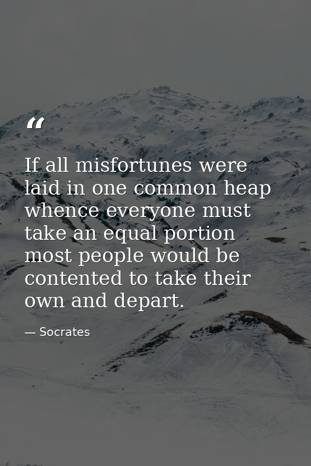 If all misfortunes were laid in one common heap whence everyone must take an equal portion  most people would be content — Socrates