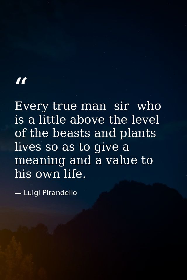 Every true man  sir  who is a little above the level of the beasts and plants  lives so as to give a meaning and a value — Luigi Pirandello