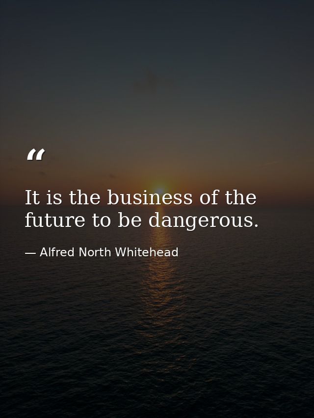 It is the business of the future to be dangerous. — Alfred North Whitehead