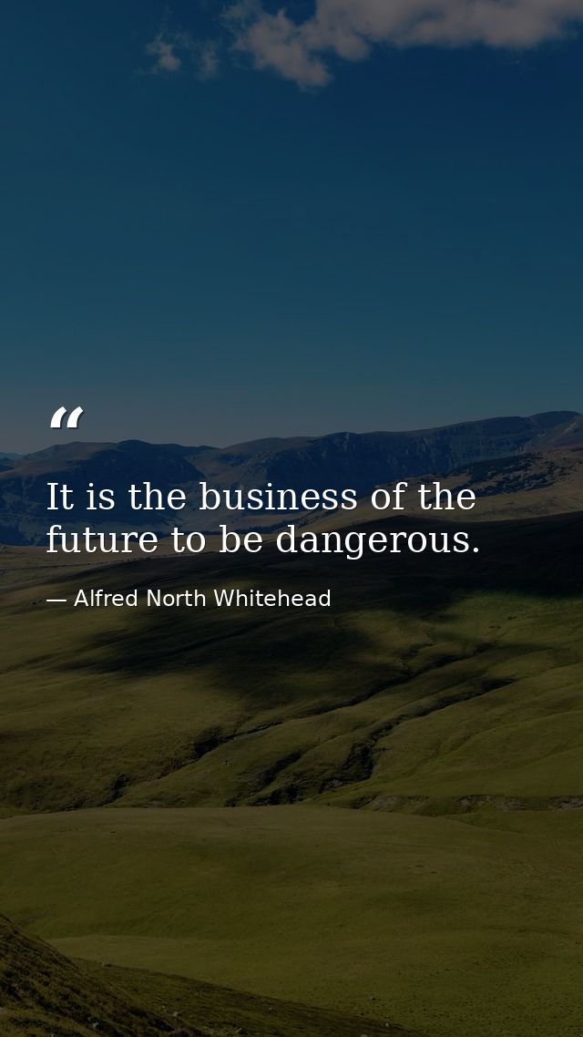 It is the business of the future to be dangerous. — Alfred North Whitehead