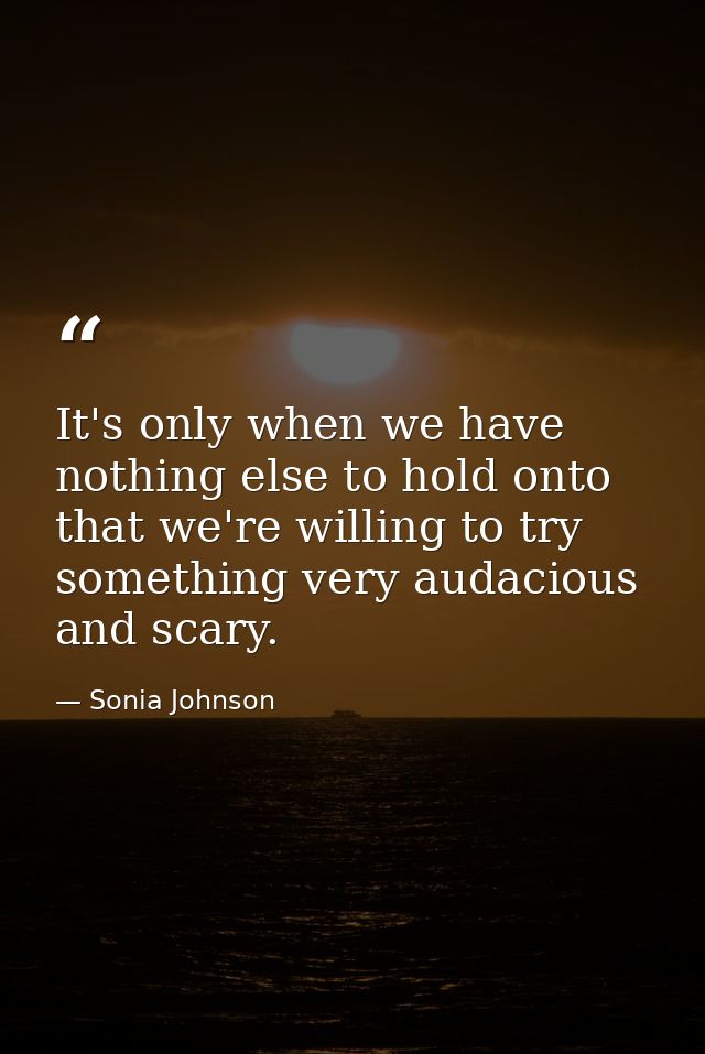 It's only when we have nothing else to hold onto that we're willing to try something very audacious and scary. — Sonia Johnson