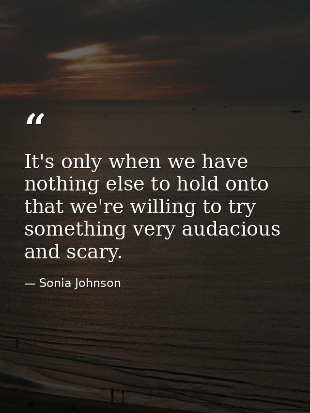 It's only when we have nothing else to hold onto that we're willing to try something very audacious and scary. — Sonia Johnson