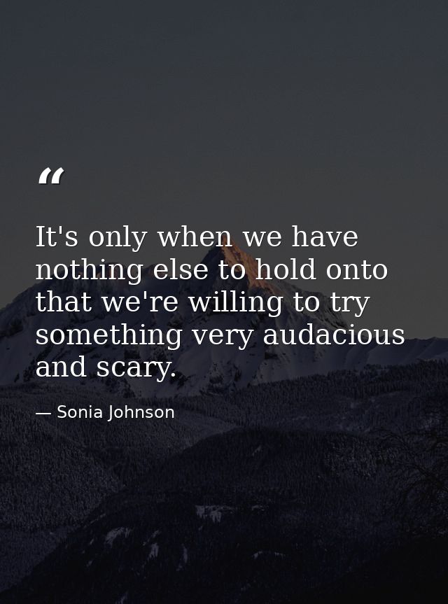 It's only when we have nothing else to hold onto that we're willing to try something very audacious and scary. — Sonia Johnson