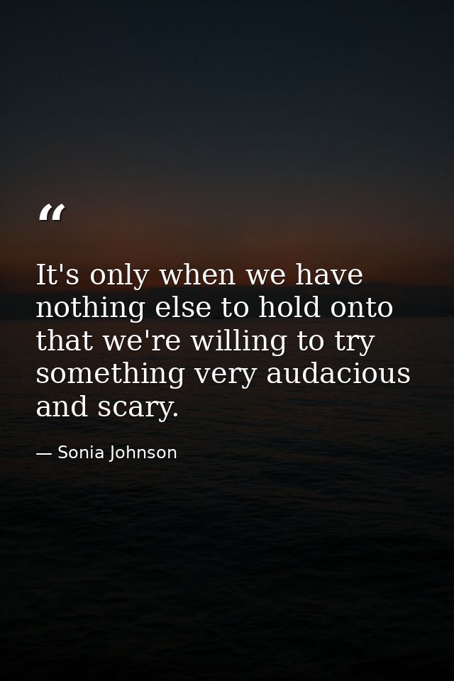 It's only when we have nothing else to hold onto that we're willing to try something very audacious and scary. — Sonia Johnson