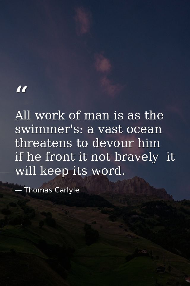 All work of man is as the swimmer's: a vast ocean threatens to devour him  if he front it not bravely  it will keep its  — Thomas Carlyle
