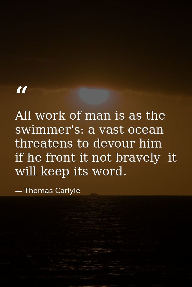 All work of man is as the swimmer's: a vast ocean threatens to devour him  if he front it not bravely  it will keep its  — Thomas Carlyle