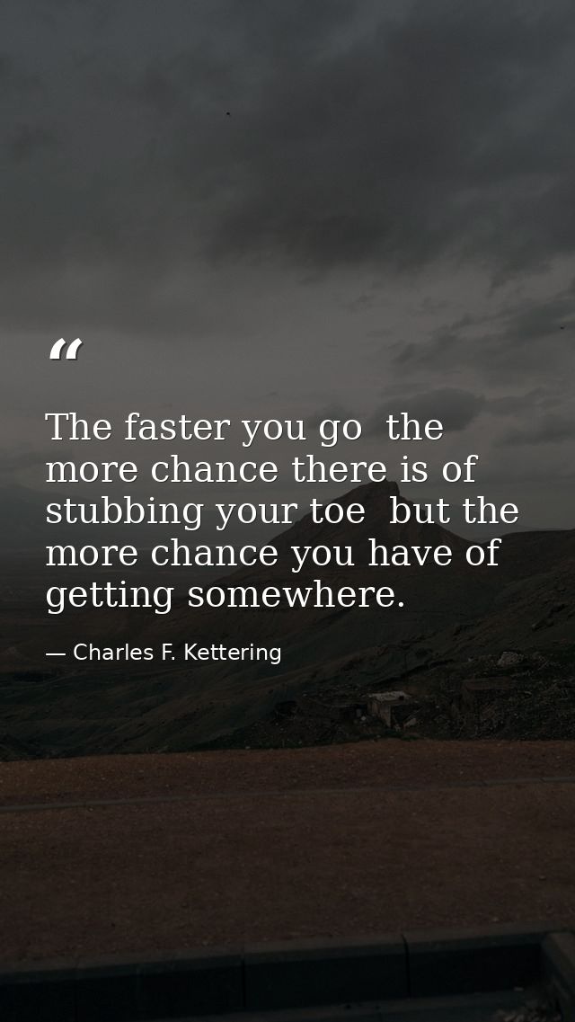 The faster you go  the more chance there is of stubbing your toe  but the more chance you have of getting somewhere. — Charles F. Kettering