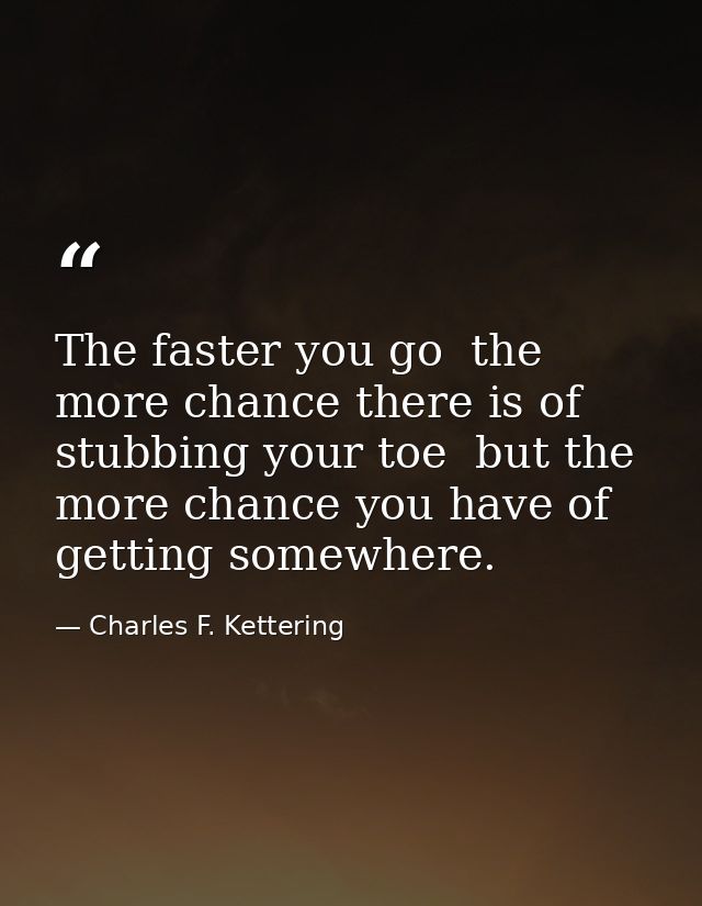 The faster you go  the more chance there is of stubbing your toe  but the more chance you have of getting somewhere. — Charles F. Kettering
