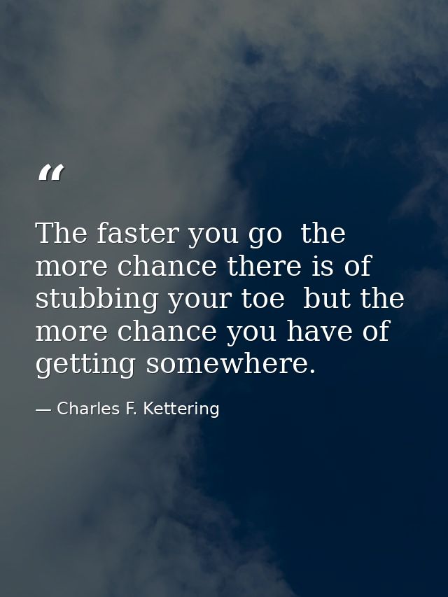 The faster you go  the more chance there is of stubbing your toe  but the more chance you have of getting somewhere. — Charles F. Kettering