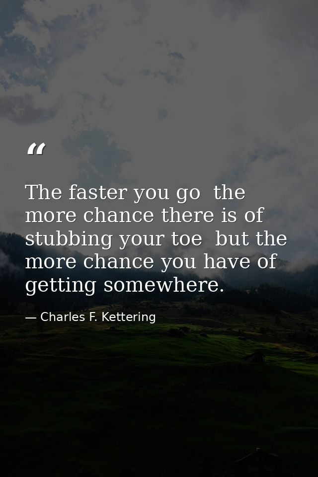 The faster you go  the more chance there is of stubbing your toe  but the more chance you have of getting somewhere. — Charles F. Kettering