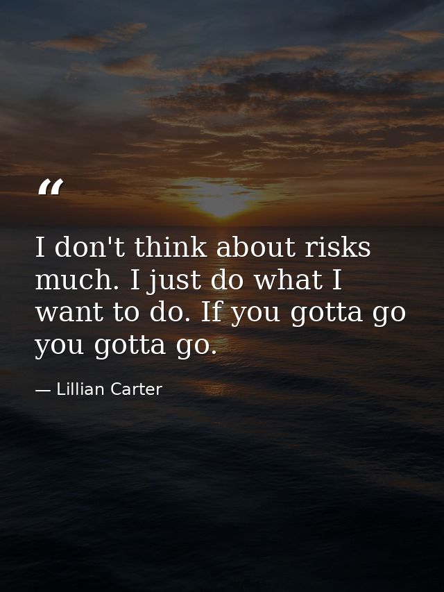 I don't think about risks much. I just do what I want to do. If you gotta go  you gotta go. — Lillian Carter
