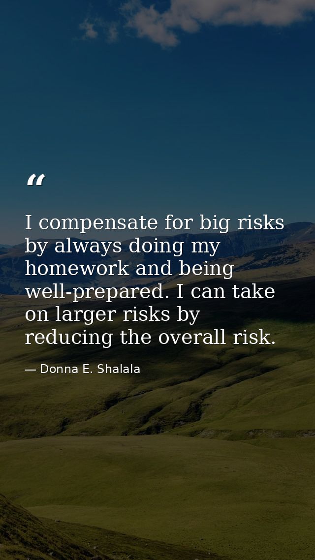 I compensate for big risks by always doing my homework and being well-prepared. I can take on larger risks by reducing t — Donna E. Shalala