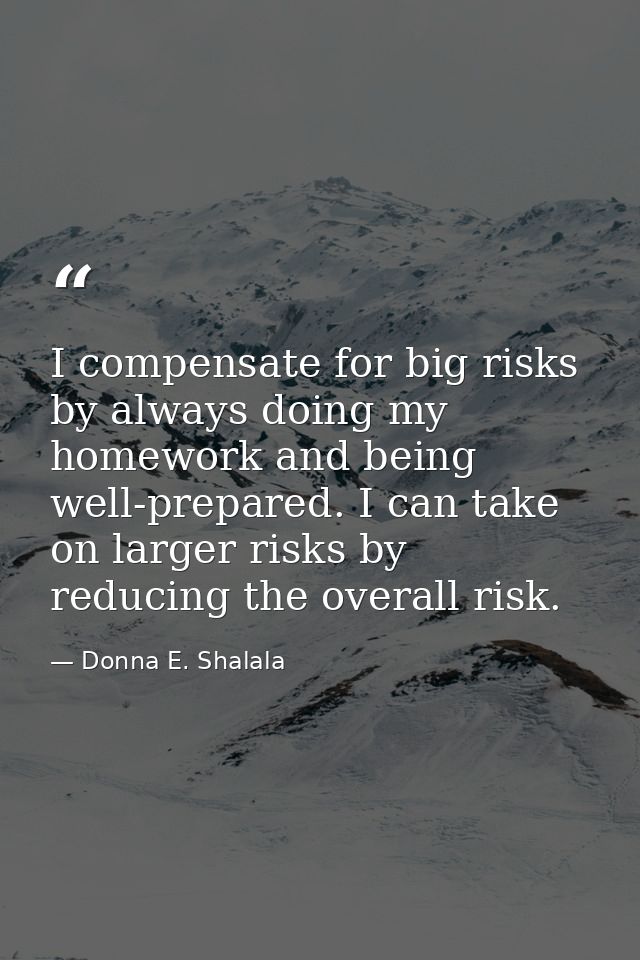 I compensate for big risks by always doing my homework and being well-prepared. I can take on larger risks by reducing t — Donna E. Shalala