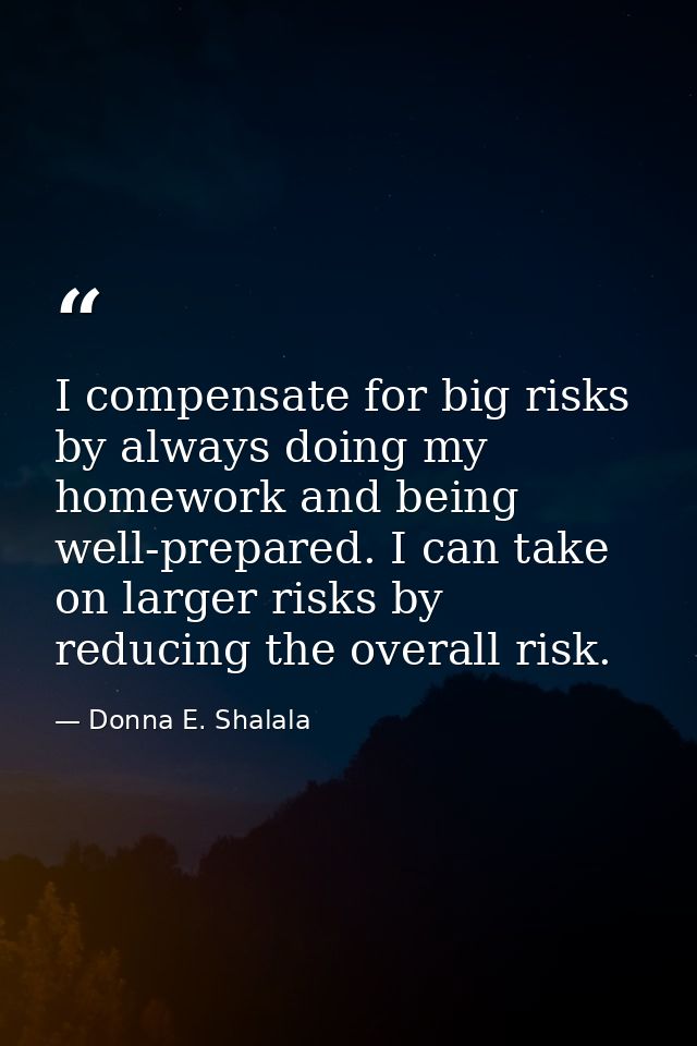 I compensate for big risks by always doing my homework and being well-prepared. I can take on larger risks by reducing t — Donna E. Shalala