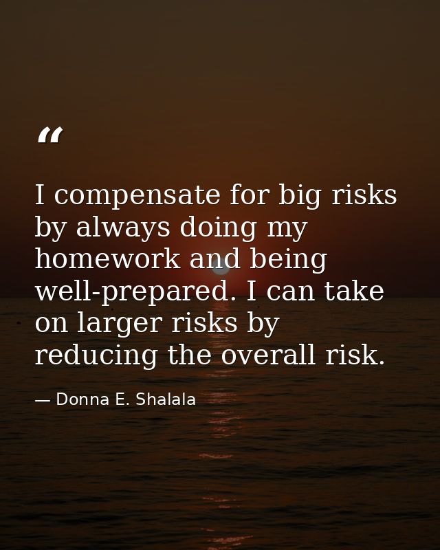 I compensate for big risks by always doing my homework and being well-prepared. I can take on larger risks by reducing t — Donna E. Shalala