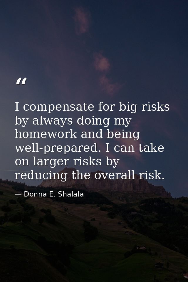 I compensate for big risks by always doing my homework and being well-prepared. I can take on larger risks by reducing t — Donna E. Shalala