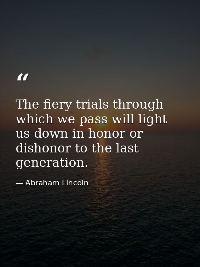 The fiery trials through which we pass will light us down in honor or dishonor to the last generation. — Abraham Lincoln