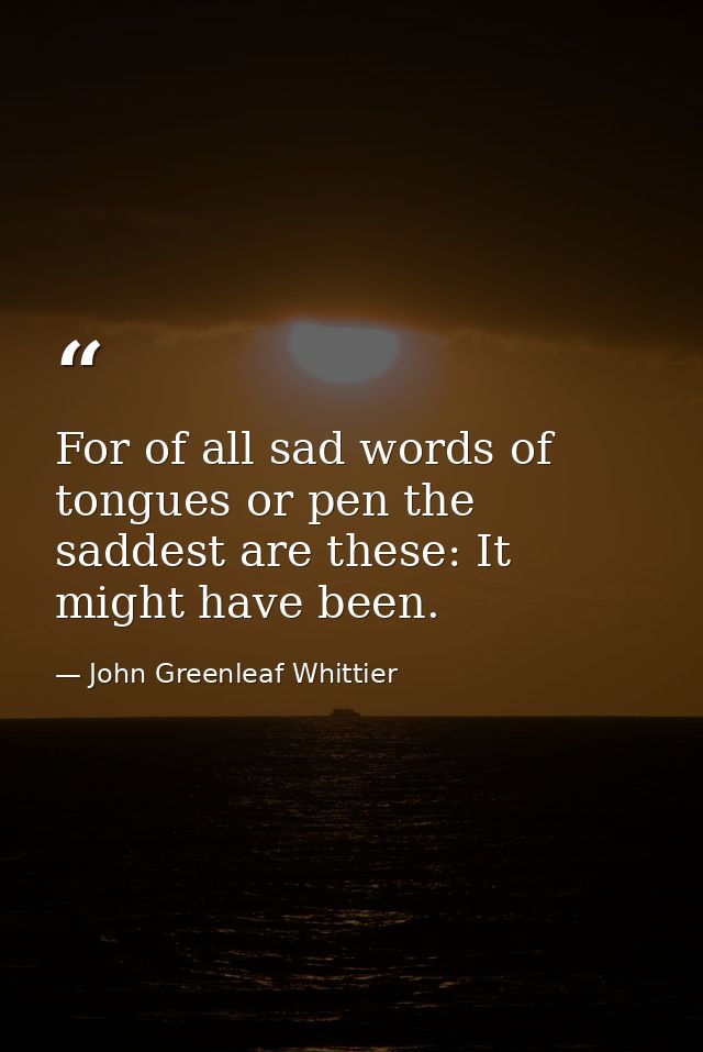For of all sad words of tongues or pen the saddest are these: It might have been. — John Greenleaf Whittier