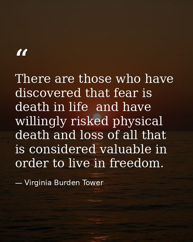 There are those who have discovered that fear is death in life  and have willingly risked physical death and loss of all — Virginia Burden Tower