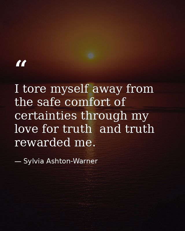 I tore myself away from the safe comfort of certainties through my love for truth  and truth rewarded me. — Sylvia Ashton-Warner