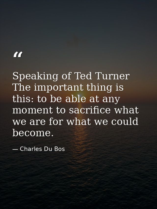 Speaking of Ted Turner The important thing is this: to be able at any moment to sacrifice what we are for what we could  — Charles Du Bos