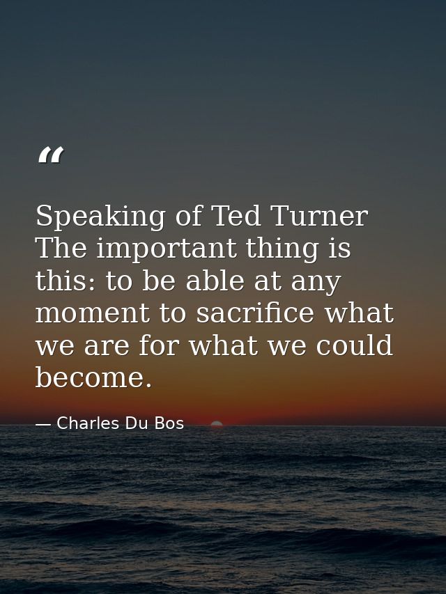 Speaking of Ted Turner The important thing is this: to be able at any moment to sacrifice what we are for what we could  — Charles Du Bos