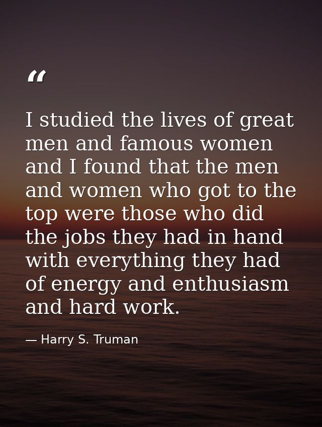I studied the lives of great men and famous women  and I found that the men and women who got to the top were those who  — Harry S. Truman