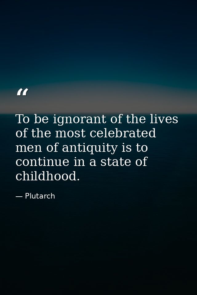 To be ignorant of the lives of the most celebrated men of antiquity is to continue in a state of childhood. — Plutarch
