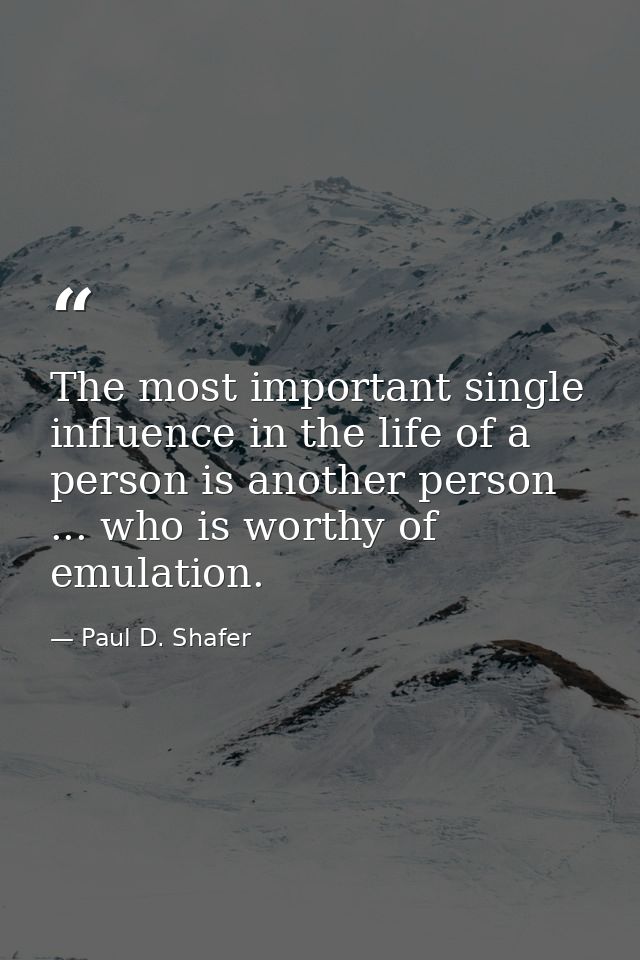 The most important single influence in the life of a person is another person ... who is worthy of emulation. — Paul D. Shafer