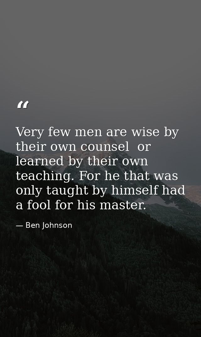 Very few men are wise by their own counsel  or learned by their own teaching. For he that was only taught by himself had — Ben Johnson