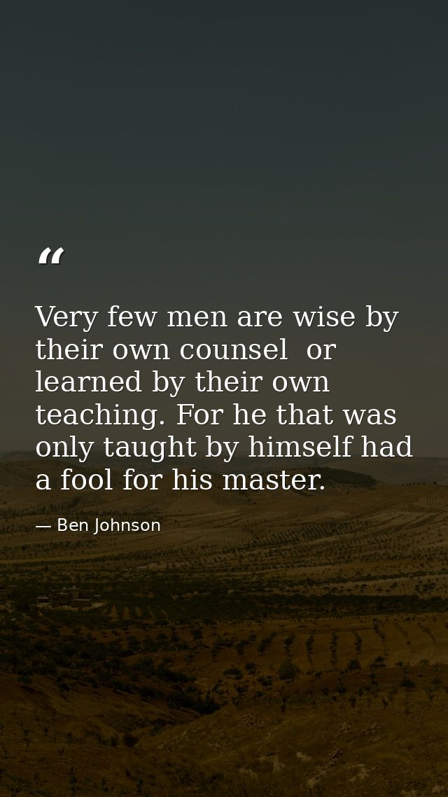 Very few men are wise by their own counsel  or learned by their own teaching. For he that was only taught by himself had — Ben Johnson