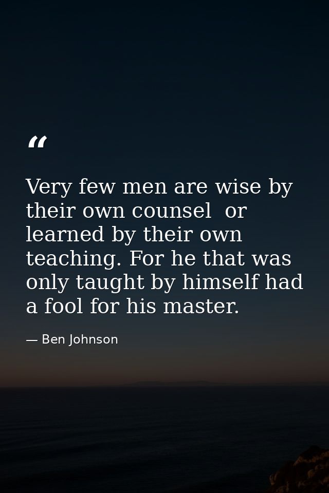 Very few men are wise by their own counsel  or learned by their own teaching. For he that was only taught by himself had — Ben Johnson