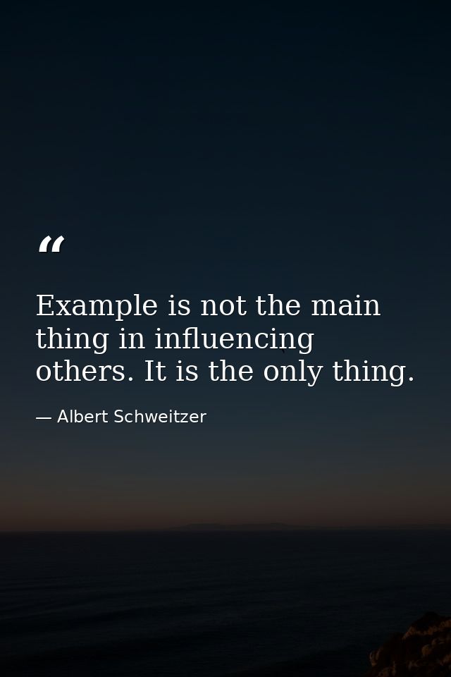 Example is not the main thing in influencing others. It is the only thing. — Albert Schweitzer